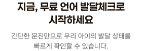 지금, 무료 언어 발달체크로 시작하세요. 간단한 문진만으로 우리 아이의 발달 상태를 빠르게 확인할 수 있습니다.